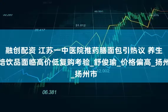 融创配资 江苏一中医院推药膳面包引热议 养生烘焙饮品面临高价低复购考验_舒俊瑜_价格偏高_扬州市