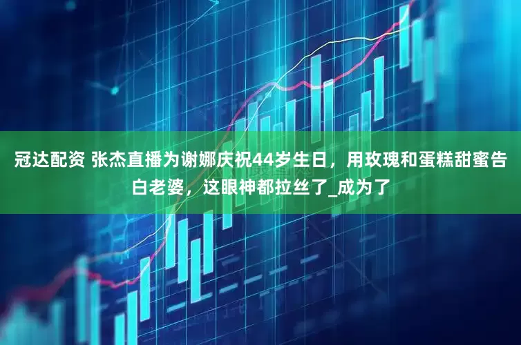 冠达配资 张杰直播为谢娜庆祝44岁生日，用玫瑰和蛋糕甜蜜告白老婆，这眼神都拉丝了_成为了
