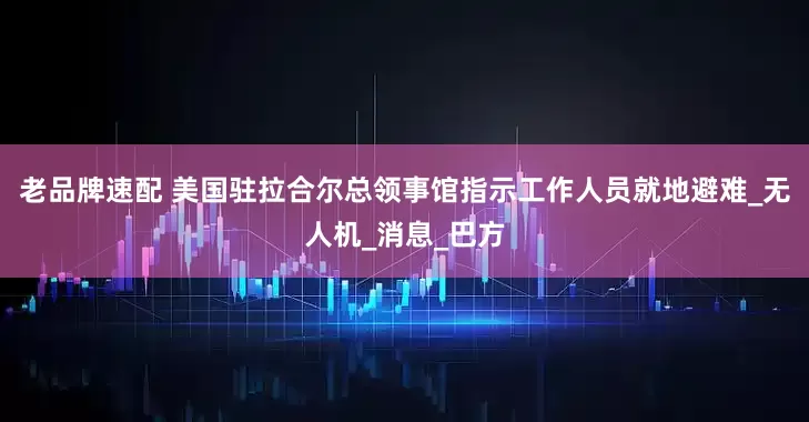 老品牌速配 美国驻拉合尔总领事馆指示工作人员就地避难_无人机_消息_巴方