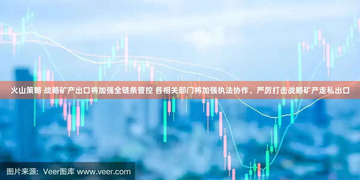 火山策略 战略矿产出口将加强全链条管控 各相关部门将加强执法协作、严厉打击战略矿产走私出口
