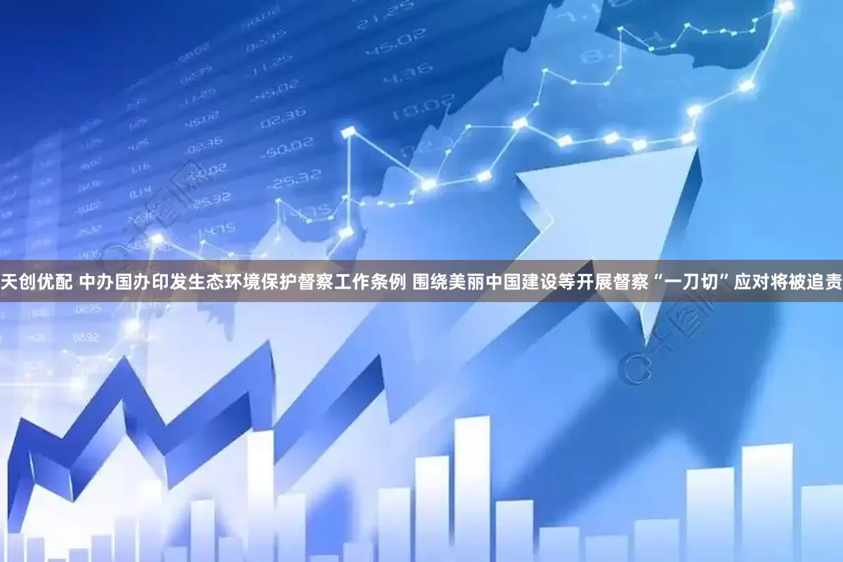 天创优配 中办国办印发生态环境保护督察工作条例 围绕美丽中国建设等开展督察“一刀切”应对将被追责