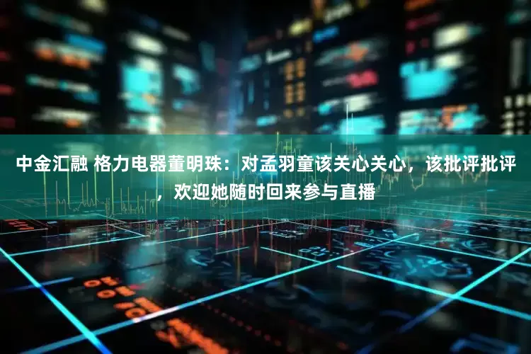 中金汇融 格力电器董明珠：对孟羽童该关心关心，该批评批评，欢迎她随时回来参与直播