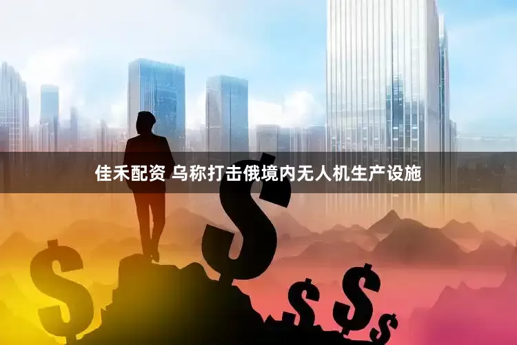 佳禾配资 乌称打击俄境内无人机生产设施