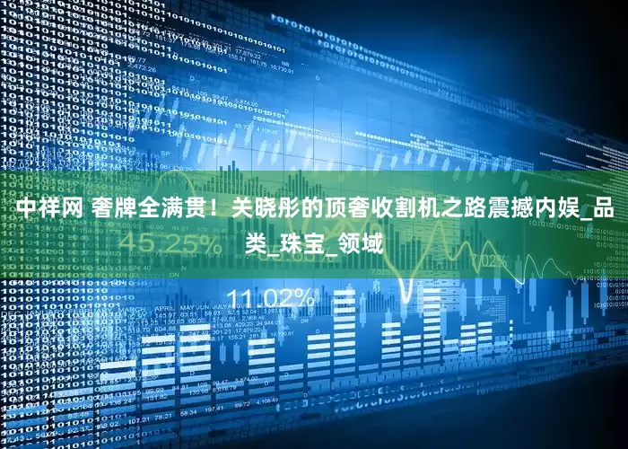 中祥网 奢牌全满贯！关晓彤的顶奢收割机之路震撼内娱_品类_珠宝_领域