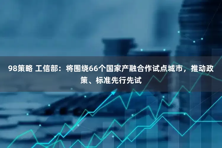 98策略 工信部：将围绕66个国家产融合作试点城市，推动政策、标准先行先试