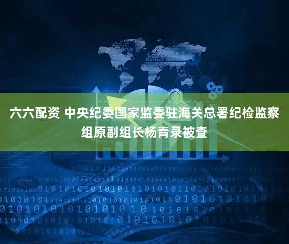 六六配资 中央纪委国家监委驻海关总署纪检监察组原副组长杨青录被查