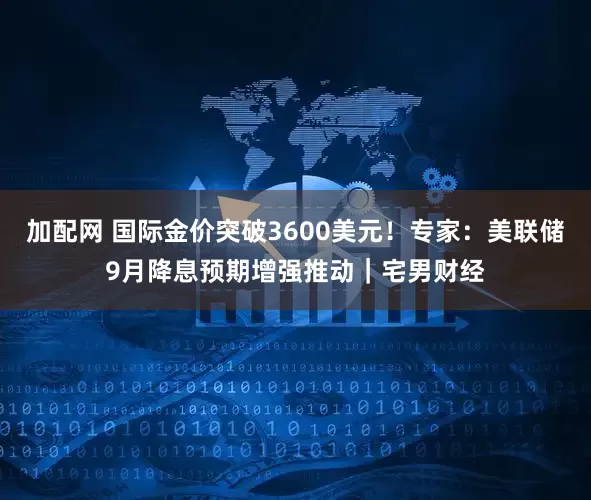 加配网 国际金价突破3600美元！专家：美联储9月降息预期增强推动｜宅男财经