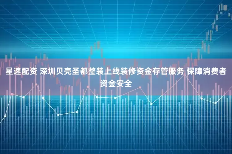 星速配资 深圳贝壳圣都整装上线装修资金存管服务 保障消费者资金安全