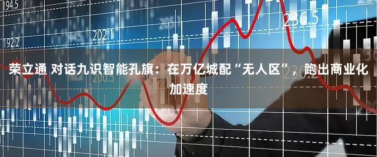 荣立通 对话九识智能孔旗：在万亿城配“无人区”，跑出商业化加速度