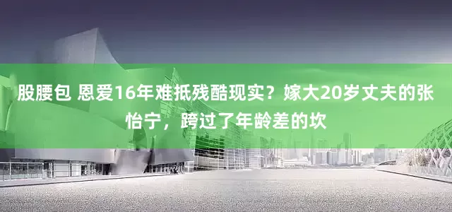 股腰包 恩爱16年难抵残酷现实？嫁大20岁丈夫的张怡宁，跨过了年龄差的坎