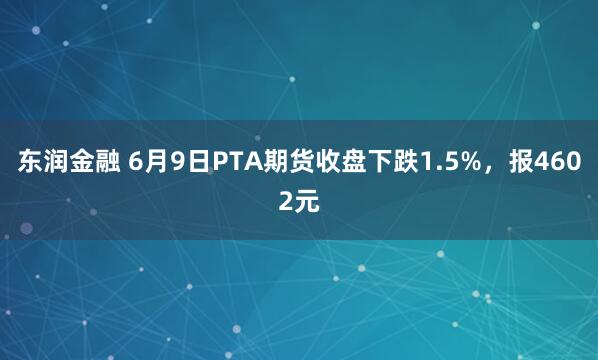 东润金融 6月9日PTA期货收盘下跌1.5%，报4602元