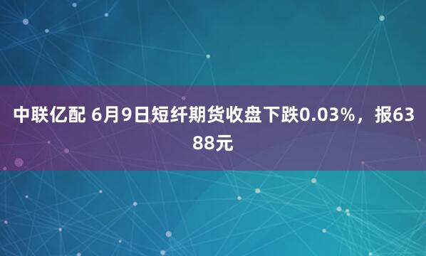 中联亿配 6月9日短纤期货收盘下跌0.03%，报6388元