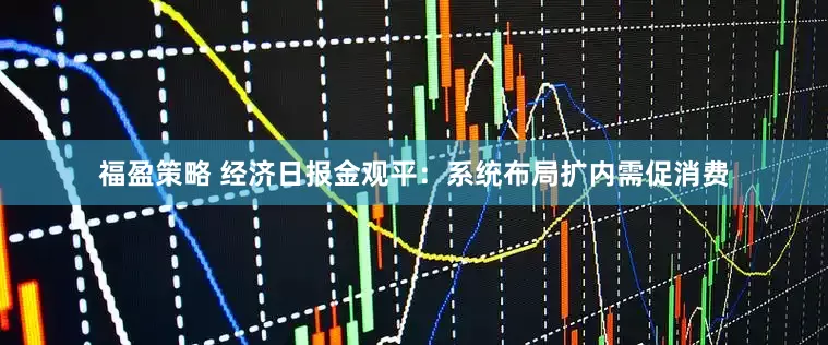 福盈策略 经济日报金观平：系统布局扩内需促消费